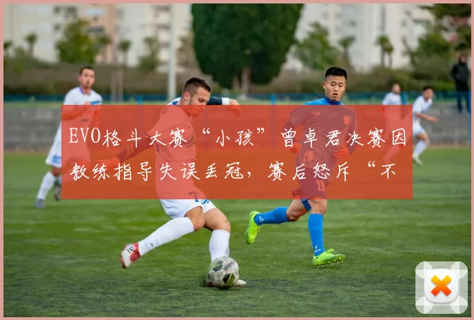 EVO格斗大赛“小孩”曾卓君决赛因教练指导失误丢冠,赛后怒斥“不如自己打”