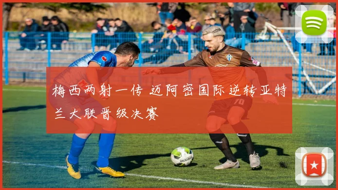 梅西两射一传 迈阿密国际逆转亚特兰大联晋级决赛