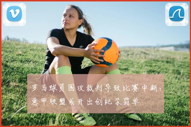 罗马球员围攻裁判导致比赛中断，意甲联盟或开出创纪录罚单