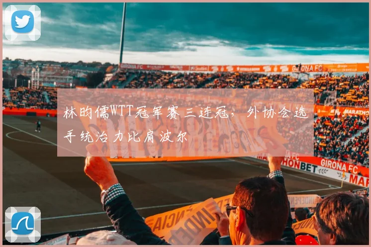林昀儒WTT冠军赛三连冠,外协会选手统治力比肩波尔