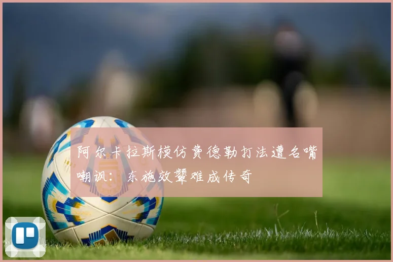 阿尔卡拉斯模仿费德勒打法遭名嘴嘲讽：东施效颦难成传奇