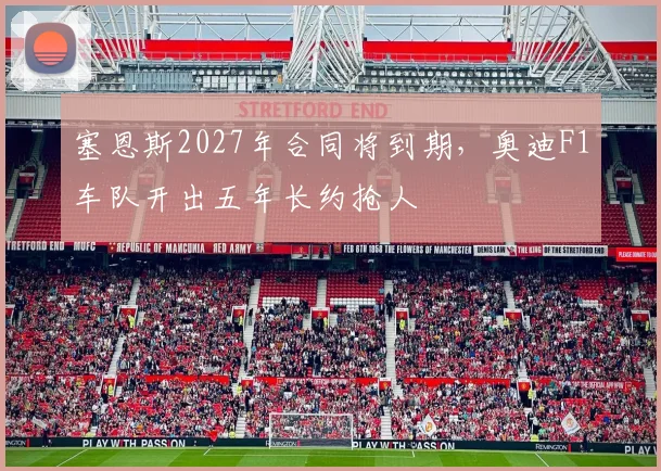 塞恩斯2027年合同将到期,奥迪F1车队开出五年长约抢人