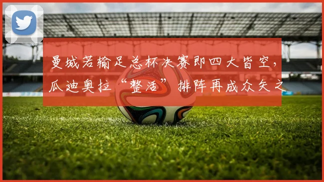 曼城若输足总杯决赛即四大皆空,瓜迪奥拉“整活”排阵再成众矢之的