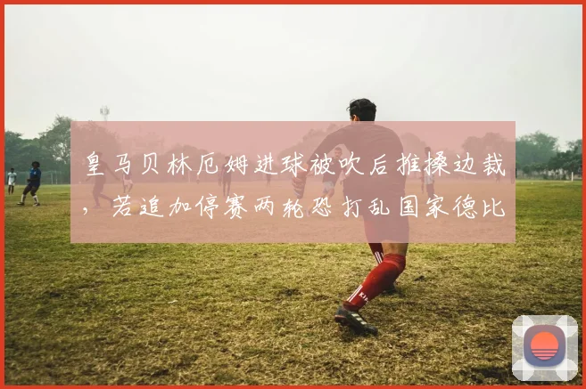 皇马贝林厄姆进球被吹后推搡边裁,若追加停赛两轮恐打乱国家德比前中场轮换布局