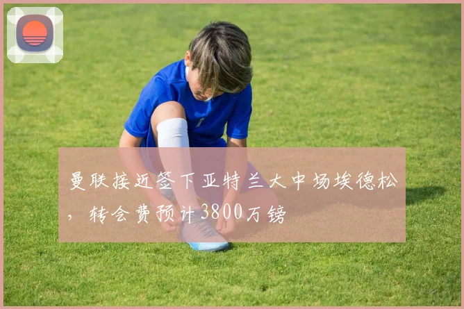 曼联接近签下亚特兰大中场埃德松，转会费预计3800万镑
