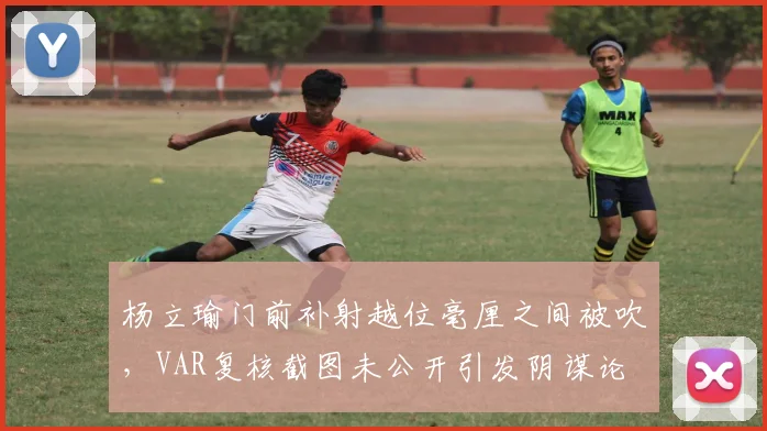 杨立瑜门前补射越位毫厘之间被吹,VAR复核截图未公开引发阴谋论